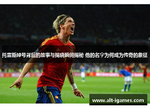 托雷斯绰号背后的故事与揭晓瞬间揭秘 他的名字为何成为传奇的象征 托雷斯绰号背后的故事与揭晓瞬间揭秘 他的名字为何成为传奇的象征