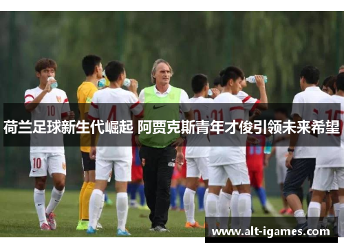 荷兰足球新生代崛起 阿贾克斯青年才俊引领未来希望 荷兰足球新生代崛起 阿贾克斯青年才俊引领未来希望