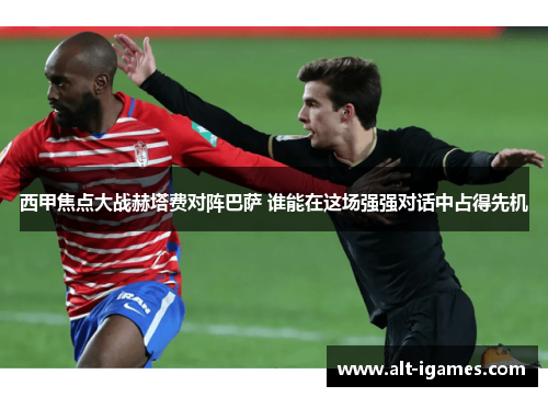 西甲焦点大战赫塔费对阵巴萨 谁能在这场强强对话中占得先机