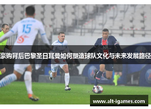 豪购背后巴黎圣日耳曼如何塑造球队文化与未来发展路径 豪购背后巴黎圣日耳曼如何塑造球队文化与未来发展路径