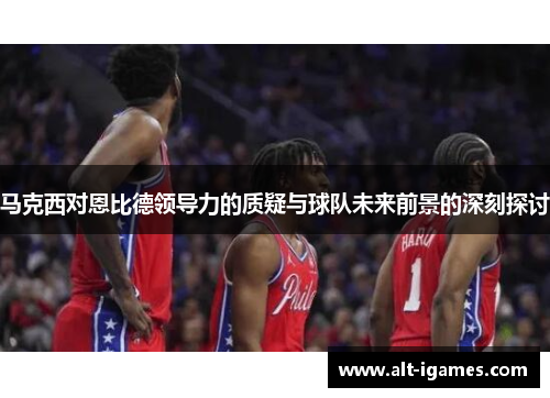 马克西对恩比德领导力的质疑与球队未来前景的深刻探讨