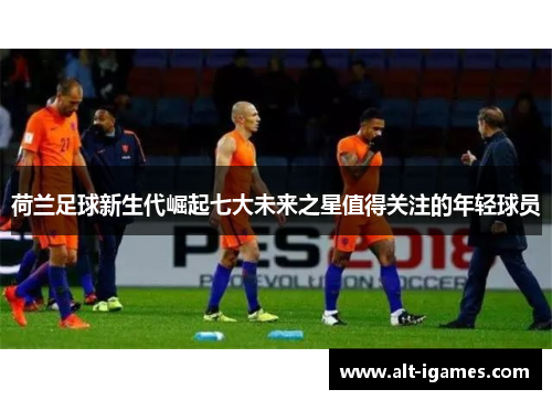荷兰足球新生代崛起七大未来之星值得关注的年轻球员 荷兰足球新生代崛起七大未来之星值得关注的年轻球员
