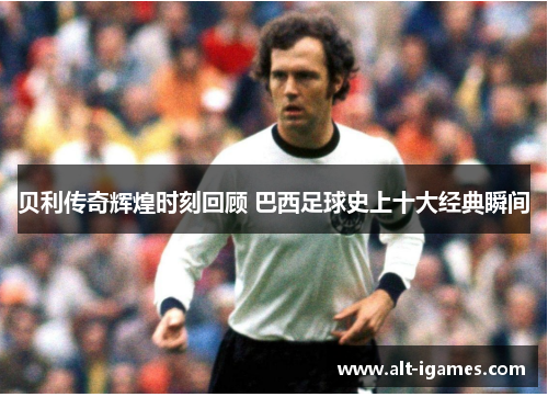 贝利传奇辉煌时刻回顾 巴西足球史上十大经典瞬间 贝利传奇辉煌时刻回顾 巴西足球史上十大经典瞬间