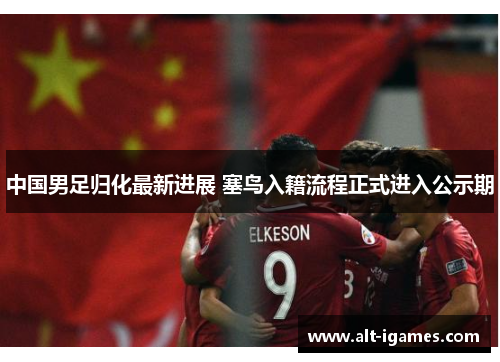 中国男足归化最新进展 塞鸟入籍流程正式进入公示期