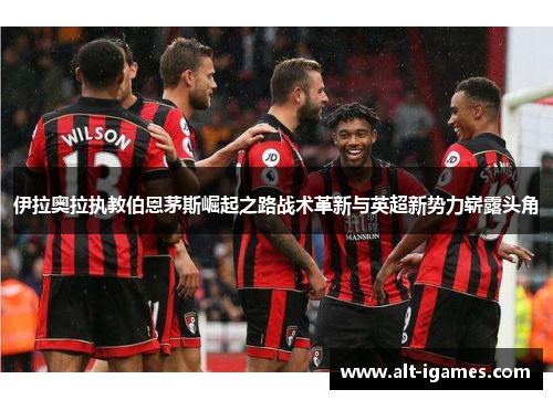 伊拉奥拉执教伯恩茅斯崛起之路战术革新与英超新势力崭露头角 伊拉奥拉执教伯恩茅斯崛起之路战术革新与英超新势力崭露头角