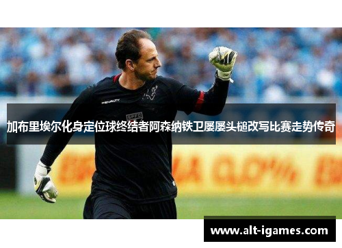 加布里埃尔化身定位球终结者阿森纳铁卫屡屡头槌改写比赛走势传奇