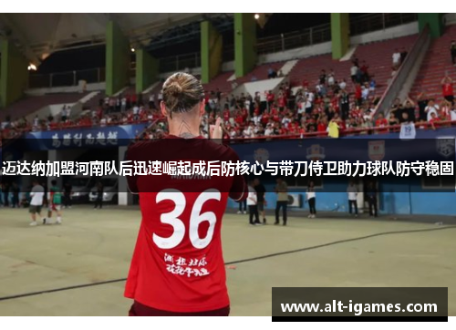 迈达纳加盟河南队后迅速崛起成后防核心与带刀侍卫助力球队防守稳固