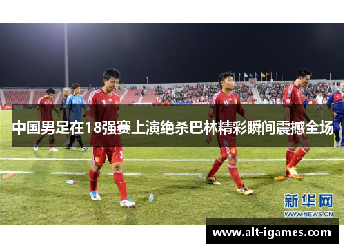 中国男足在18强赛上演绝杀巴林精彩瞬间震撼全场