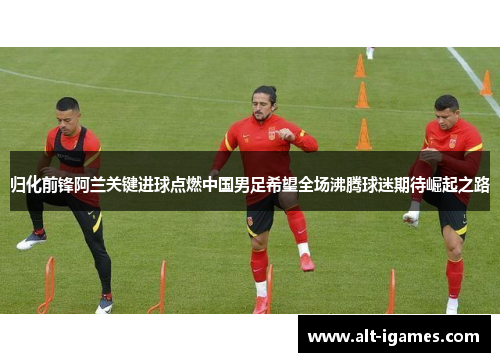 归化前锋阿兰关键进球点燃中国男足希望全场沸腾球迷期待崛起之路