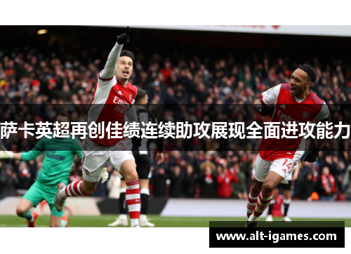 萨卡英超再创佳绩连续助攻展现全面进攻能力